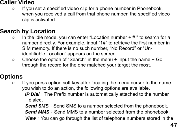  47 Caller Video   ○  If you set a specified video clip for a phone number in Phonebook, when you received a call from that phone number, the specified video clip is activated.  Search by Location   ○  In the idle mode, you can enter &ldquo;Location number + # &rdquo; to search for a number directly. For example, input &ldquo;1#&rdquo; to retrieve the first number in SIM memory. If there is no such number, &ldquo;No Record&rdquo; or &ldquo;Un-identifiable Location&rdquo; appears on the screen. ○  Choose the option of &ldquo;Search&rdquo; in the menu + Input the name + Go through the record for the one matched your target the most.  Options ○  If you press option soft key after locating the menu cursor to the name you wish to do an action, the following options are available.     IP Dial：The Prefix number is automatically attached to the number dialed.    Send SMS：Send SMS to a number selected from the phonebook.     Send MMS：Send MMS to a number selected from the phonebook.     View：You can go through the list of telephone numbers stored in the 