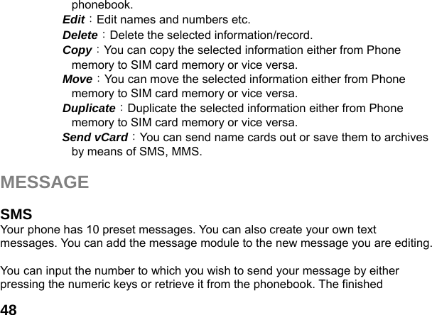  48phonebook.   Edit：Edit names and numbers etc.   Delete：Delete the selected information/record.   Copy：You can copy the selected information either from Phone memory to SIM card memory or vice versa.   Move：You can move the selected information either from Phone memory to SIM card memory or vice versa.     Duplicate：Duplicate the selected information either from Phone memory to SIM card memory or vice versa.     Send vCard：You can send name cards out or save them to archives by means of SMS, MMS.    MESSAGE   SMS  Your phone has 10 preset messages. You can also create your own text messages. You can add the message module to the new message you are editing.  You can input the number to which you wish to send your message by either pressing the numeric keys or retrieve it from the phonebook. The finished 