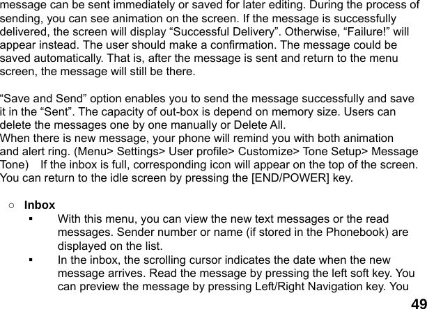  49 message can be sent immediately or saved for later editing. During the process of sending, you can see animation on the screen. If the message is successfully delivered, the screen will display &ldquo;Successful Delivery&rdquo;. Otherwise, &ldquo;Failure!&rdquo; will appear instead. The user should make a confirmation. The message could be saved automatically. That is, after the message is sent and return to the menu screen, the message will still be there.  &ldquo;Save and Send&rdquo; option enables you to send the message successfully and save it in the &ldquo;Sent&rdquo;. The capacity of out-box is depend on memory size. Users can delete the messages one by one manually or Delete All. When there is new message, your phone will remind you with both animation   and alert ring. (Menu> Settings> User profile> Customize> Tone Setup> Message Tone)    If the inbox is full, corresponding icon will appear on the top of the screen. You can return to the idle screen by pressing the [END/POWER] key.  ○ Inbox ▪  With this menu, you can view the new text messages or the read messages. Sender number or name (if stored in the Phonebook) are displayed on the list. ▪  In the inbox, the scrolling cursor indicates the date when the new message arrives. Read the message by pressing the left soft key. You can preview the message by pressing Left/Right Navigation key. You 