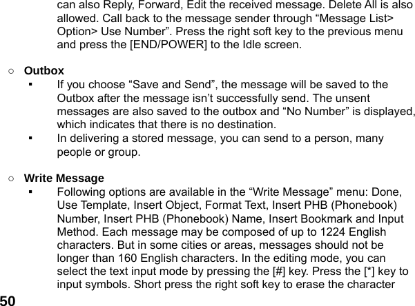  50can also Reply, Forward, Edit the received message. Delete All is also allowed. Call back to the message sender through &ldquo;Message List> Option> Use Number&rdquo;. Press the right soft key to the previous menu and press the [END/POWER] to the Idle screen.  ○ Outbox  ▪  If you choose &ldquo;Save and Send&rdquo;, the message will be saved to the Outbox after the message isn&rsquo;t successfully send. The unsent messages are also saved to the outbox and &ldquo;No Number&rdquo; is displayed, which indicates that there is no destination.   ▪  In delivering a stored message, you can send to a person, many people or group.  ○ Write Message   ▪  Following options are available in the &ldquo;Write Message&rdquo; menu: Done, Use Template, Insert Object, Format Text, Insert PHB (Phonebook) Number, Insert PHB (Phonebook) Name, Insert Bookmark and Input Method. Each message may be composed of up to 1224 English characters. But in some cities or areas, messages should not be longer than 160 English characters. In the editing mode, you can select the text input mode by pressing the [#] key. Press the [*] key to input symbols. Short press the right soft key to erase the character 