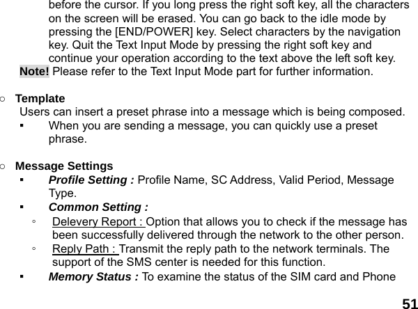 51 before the cursor. If you long press the right soft key, all the characters on the screen will be erased. You can go back to the idle mode by pressing the [END/POWER] key. Select characters by the navigation key. Quit the Text Input Mode by pressing the right soft key and continue your operation according to the text above the left soft key. Note! Please refer to the Text Input Mode part for further information.  ○ Template  Users can insert a preset phrase into a message which is being composed. ▪  When you are sending a message, you can quickly use a preset phrase.   ○ Message Settings   ▪  Profile Setting : Profile Name, SC Address, Valid Period, Message Type. ▪  Common Setting : ◦  Delevery Report : Option that allows you to check if the message has been successfully delivered through the network to the other person. ◦  Reply Path : Transmit the reply path to the network terminals. The support of the SMS center is needed for this function. ▪  Memory Status : To examine the status of the SIM card and Phone 