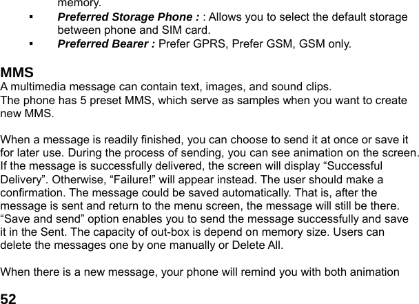  52memory. ▪  Preferred Storage Phone : : Allows you to select the default storage between phone and SIM card.  ▪  Preferred Bearer : Prefer GPRS, Prefer GSM, GSM only.   MMS  A multimedia message can contain text, images, and sound clips. The phone has 5 preset MMS, which serve as samples when you want to create new MMS.  When a message is readily finished, you can choose to send it at once or save it for later use. During the process of sending, you can see animation on the screen. If the message is successfully delivered, the screen will display &ldquo;Successful Delivery&rdquo;. Otherwise, &ldquo;Failure!&rdquo; will appear instead. The user should make a confirmation. The message could be saved automatically. That is, after the message is sent and return to the menu screen, the message will still be there. &ldquo;Save and send&rdquo; option enables you to send the message successfully and save it in the Sent. The capacity of out-box is depend on memory size. Users can delete the messages one by one manually or Delete All.    When there is a new message, your phone will remind you with both animation   