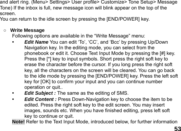  53 and alert ring. (Menu> Settings> User profile> Customize> Tone Setup> Message Tone) If the inbox is full, new message icon will blink appear on the top of the screen.  You can return to the idle screen by pressing the [END/POWER] key.  ○ Write Message   Following options are available in the &ldquo;Write Message&rdquo; menu:   ▪  Edit Name You can edit &lsquo;To&rsquo;, &lsquo;CC&rsquo;, and &lsquo;Bcc&rsquo; by pressing Up/Down Navigation key. In the editing mode, you can select from the phonebook or edit it. Choose Text Input Mode by pressing the [#] key. Press the [*] key to input symbols. Short press the right soft key to erase the character before the cursor. If you long press the right soft key, all the characters on the screen will be cleared. You can go back to the idle mode by pressing the [END/POWER] key. Press the left soft key for [OK] to confirm your input and you can continue number operation or quit.. ▪  Edit Subject : The same as the editing of SMS. ▪  Edit Content : Press Down-Navigation key to choose the item to be edited. Press the right soft key to the edit screen. You may insert images, sounds etc. When you have finished editing, press left soft key to continue or quit. Note! Refer to the Text Input Mode, introduced below, for further information 