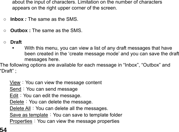  54about the input of characters. Limitation on the number of characters appears on the right upper corner of the screen.  ○ Inbox : The same as the SMS.  ○ Outbox : The same as the SMS.  ○ Draft  ▪  With this menu, you can view a list of any draft messages that have been created in the &lsquo;create message mode&rsquo; and you can save the draft messages here. The following options are available for each message in &ldquo;Inbox&rdquo;, &ldquo;Outbox&rdquo; and &ldquo;Draft&rdquo; ;  View：You can view the message content Send：You can send message   Edit：You can edit the message.   Delete：You can delete the message. Delete All：You can delete all the messages. Save as template：You can save to template folder Properties：You can view the message properties 
