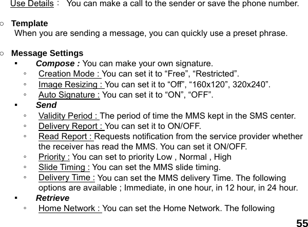  55 Use Details：  You can make a call to the sender or save the phone number.  ○ Template  When you are sending a message, you can quickly use a preset phrase.    ○ Message Settings   ▪  Compose : You can make your own signature. ◦  Creation Mode : You can set it to &ldquo;Free&rdquo;, &ldquo;Restricted&rdquo;. ◦  Image Resizing : You can set it to &ldquo;Off&rdquo;, &ldquo;160x120&rdquo;, 320x240&rdquo;. ◦  Auto Signature : You can set it to &ldquo;ON&rdquo;, &ldquo;OFF&rdquo;. ▪  Send  ◦  Validity Period : The period of time the MMS kept in the SMS center. ◦  Delivery Report : You can set it to ON/OFF. ◦  Read Report : Requests notification from the service provider whether the receiver has read the MMS. You can set it ON/OFF. ◦  Priority : You can set to priority Low , Normal , High ◦  Slide Timing : You can set the MMS slide timing. ◦  Delivery Time : You can set the MMS delivery Time. The following options are available ; Immediate, in one hour, in 12 hour, in 24 hour. ▪  Retrieve  ◦  Home Network : You can set the Home Network. The following 