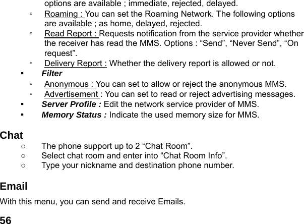  56options are available ; immediate, rejected, delayed. ◦  Roaming : You can set the Roaming Network. The following options are available ; as home, delayed, rejected. ◦  Read Report : Requests notification from the service provider whether the receiver has read the MMS. Options : &ldquo;Send&rdquo;, &ldquo;Never Send&rdquo;, &ldquo;On request&rdquo;. ◦  Delivery Report : Whether the delivery report is allowed or not. ▪  Filter  ◦  Anonymous : You can set to allow or reject the anonymous MMS. ◦  Advertisement : You can set to read or reject advertising messages. ▪  Server Profile : Edit the network service provider of MMS. ▪  Memory Status : Indicate the used memory size for MMS.  Chat   ○  The phone support up to 2 &ldquo;Chat Room&rdquo;. ○  Select chat room and enter into &ldquo;Chat Room Info&rdquo;. ○  Type your nickname and destination phone number.  Email With this menu, you can send and receive Emails.   