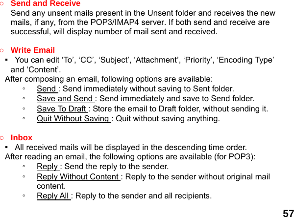  57 ○ Send and Receive   Send any unsent mails present in the Unsent folder and receives the new mails, if any, from the POP3/IMAP4 server. If both send and receive are successful, will display number of mail sent and received.    ○ Write Email ▪   You can edit &lsquo;To&rsquo;, &lsquo;CC&rsquo;, &lsquo;Subject&rsquo;, &lsquo;Attachment&rsquo;, &lsquo;Priority&rsquo;, &lsquo;Encoding Type&rsquo; and &lsquo;Content&rsquo;. After composing an email, following options are available: ◦  Send : Send immediately without saving to Sent folder. ◦  Save and Send : Send immediately and save to Send folder. ◦  Save To Draft : Store the email to Draft folder, without sending it. ◦  Quit Without Saving : Quit without saving anything.  ○ Inbox ▪   All received mails will be displayed in the descending time order.     After reading an email, the following options are available (for POP3): ◦  Reply : Send the reply to the sender. ◦  Reply Without Content : Reply to the sender without original mail content. ◦  Reply All : Reply to the sender and all recipients. 