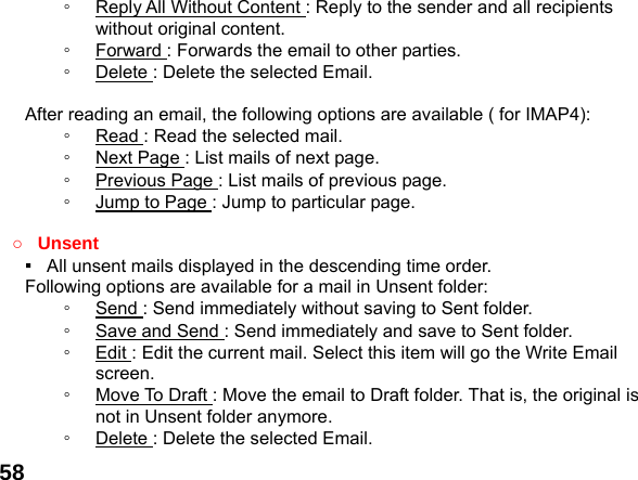  58◦  Reply All Without Content : Reply to the sender and all recipients without original content. ◦  Forward : Forwards the email to other parties. ◦  Delete : Delete the selected Email.  After reading an email, the following options are available ( for IMAP4): ◦  Read : Read the selected mail. ◦  Next Page : List mails of next page. ◦  Previous Page : List mails of previous page. ◦  Jump to Page : Jump to particular page.  ○ Unsent ▪   All unsent mails displayed in the descending time order.     Following options are available for a mail in Unsent folder: ◦  Send : Send immediately without saving to Sent folder. ◦  Save and Send : Send immediately and save to Sent folder. ◦  Edit : Edit the current mail. Select this item will go the Write Email screen. ◦  Move To Draft : Move the email to Draft folder. That is, the original is not in Unsent folder anymore. ◦  Delete : Delete the selected Email. 