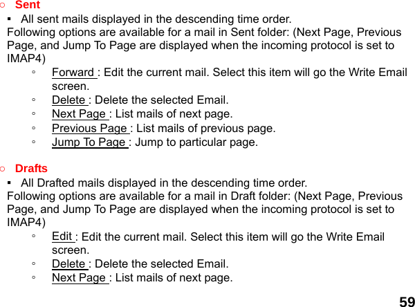  59 ○ Sent ▪   All sent mails displayed in the descending time order.     Following options are available for a mail in Sent folder: (Next Page, Previous Page, and Jump To Page are displayed when the incoming protocol is set to IMAP4) ◦  Forward : Edit the current mail. Select this item will go the Write Email screen. ◦  Delete : Delete the selected Email. ◦  Next Page : List mails of next page. ◦  Previous Page : List mails of previous page. ◦  Jump To Page : Jump to particular page.  ○ Drafts ▪   All Drafted mails displayed in the descending time order.     Following options are available for a mail in Draft folder: (Next Page, Previous Page, and Jump To Page are displayed when the incoming protocol is set to IMAP4) ◦  Edit : Edit the current mail. Select this item will go the Write Email screen. ◦  Delete : Delete the selected Email. ◦  Next Page : List mails of next page. 