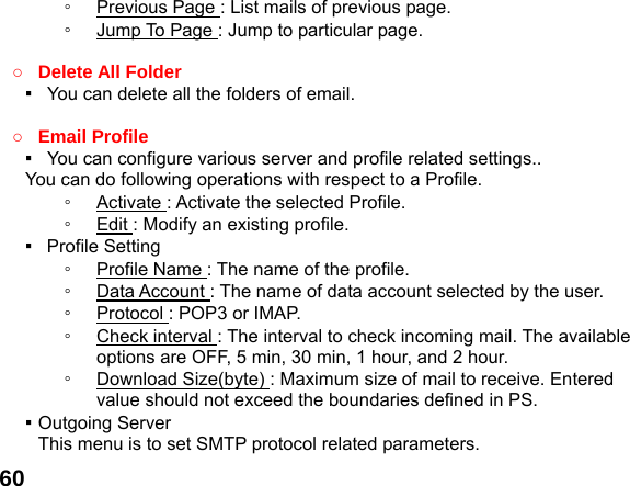  60◦  Previous Page : List mails of previous page. ◦  Jump To Page : Jump to particular page.  ○ Delete All Folder ▪   You can delete all the folders of email.  ○ Email Profile ▪   You can configure various server and profile related settings..     You can do following operations with respect to a Profile. ◦  Activate : Activate the selected Profile. ◦  Edit : Modify an existing profile. ▪  Profile Setting ◦  Profile Name : The name of the profile. ◦  Data Account : The name of data account selected by the user. ◦  Protocol : POP3 or IMAP. ◦  Check interval : The interval to check incoming mail. The available options are OFF, 5 min, 30 min, 1 hour, and 2 hour. ◦  Download Size(byte) : Maximum size of mail to receive. Entered value should not exceed the boundaries defined in PS. ▪ Outgoing Server This menu is to set SMTP protocol related parameters. 