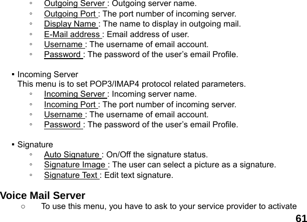  61 ◦  Outgoing Server : Outgoing server name. ◦  Outgoing Port : The port number of incoming server. ◦  Display Name : The name to display in outgoing mail. ◦  E-Mail address : Email address of user.   ◦  Username : The username of email account. ◦  Password : The password of the user&rsquo;s email Profile.  ▪ Incoming Server This menu is to set POP3/IMAP4 protocol related parameters. ◦  Incoming Server : Incoming server name. ◦  Incoming Port : The port number of incoming server. ◦  Username : The username of email account. ◦  Password : The password of the user&rsquo;s email Profile.  ▪ Signature ◦  Auto Signature : On/Off the signature status. ◦  Signature Image : The user can select a picture as a signature. ◦  Signature Text : Edit text signature.  Voice Mail Server   ○  To use this menu, you have to ask to your service provider to activate 
