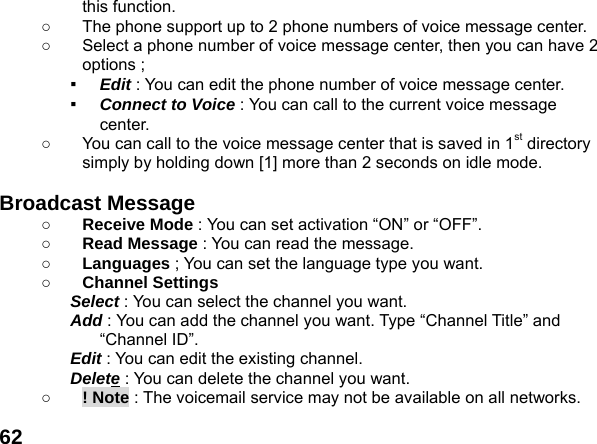  62this function. ○  The phone support up to 2 phone numbers of voice message center. ○  Select a phone number of voice message center, then you can have 2 options ; ▪  Edit : You can edit the phone number of voice message center. ▪  Connect to Voice : You can call to the current voice message center. ○  You can call to the voice message center that is saved in 1st directory simply by holding down [1] more than 2 seconds on idle mode.  Broadcast Message   ○ Receive Mode : You can set activation &ldquo;ON&rdquo; or &ldquo;OFF&rdquo;. ○ Read Message : You can read the message. ○ Languages ; You can set the language type you want. ○ Channel Settings Select : You can select the channel you want. Add : You can add the channel you want. Type &ldquo;Channel Title&rdquo; and &ldquo;Channel ID&rdquo;. Edit : You can edit the existing channel. Delete : You can delete the channel you want. ○ ! Note : The voicemail service may not be available on all networks. 