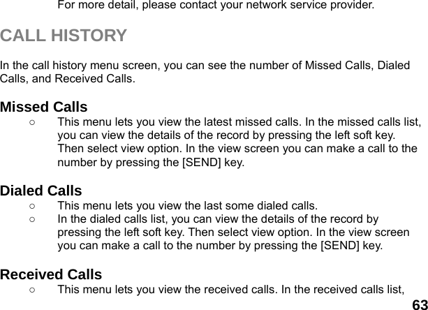  63 For more detail, please contact your network service provider.  CALL HISTORY  In the call history menu screen, you can see the number of Missed Calls, Dialed Calls, and Received Calls.  Missed Calls   ○  This menu lets you view the latest missed calls. In the missed calls list, you can view the details of the record by pressing the left soft key. Then select view option. In the view screen you can make a call to the number by pressing the [SEND] key.  Dialed Calls   ○  This menu lets you view the last some dialed calls.   ○  In the dialed calls list, you can view the details of the record by pressing the left soft key. Then select view option. In the view screen you can make a call to the number by pressing the [SEND] key.  Received Calls   ○  This menu lets you view the received calls. In the received calls list, 