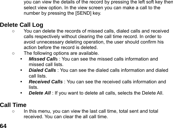  64you can view the details of the record by pressing the left soft key then select view option. In the view screen you can make a call to the number by pressing the [SEND] key.  Delete Call Log   ○  You can delete the records of missed calls, dialed calls and received calls respectively without clearing the call time record. In order to avoid unnecessary deleting operation, the user should confirm his action before the record is deleted. ○  The following options are available. ▪  Missed Calls : You can see the missed calls information and missed call lists. ▪  Dialed Calls : You can see the dialed calls information and dialed call lists.   ▪  Received Calls : You can see the received calls information and lists. ▪  Delete All : If you want to delete all calls, selects the Delete All.  Call Time   ○  In this menu, you can view the last call time, total sent and total received. You can clear the all call time. 
