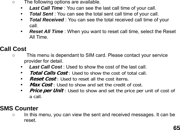  65 ○  The following options are available. ▪  Last Call Time : You can see the last call time of your call. ▪  Total Sent : You can see the total sent call time of your call. ▪  Total Received : You can see the total received call time of your call. ▪  Reset All Time : When you want to reset call time, select the Reset All Time.  Call Cost ○  This menu is dependant to SIM card. Please contact your service provider for detail. ▪  Last Call Cost : Used to show the cost of the last call. ▪ Total Calls Cost : Used to show the cost of total call. ▪ Reset Cost : Used to reset all the cost items. ▪ Max Cost : Used to show and set the credit of cost. ▪ Price per Unit : Used to show and set the price per unit of cost of a call.    SMS Counter   ○  In this menu, you can view the sent and received messages. It can be reset. 