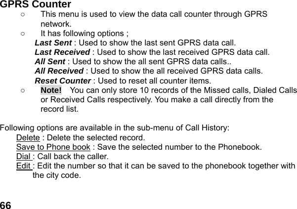  66 GPRS Counter   ○  This menu is used to view the data call counter through GPRS network. ○  It has following options ; Last Sent : Used to show the last sent GPRS data call. Last Received : Used to show the last received GPRS data call. All Sent : Used to show the all sent GPRS data calls.. All Received : Used to show the all received GPRS data calls. Reset Counter : Used to reset all counter items. ○ Note!    You can only store 10 records of the Missed calls, Dialed Calls or Received Calls respectively. You make a call directly from the record list.  Following options are available in the sub-menu of Call History:   Delete : Delete the selected record. Save to Phone book : Save the selected number to the Phonebook. Dial : Call back the caller. Edit : Edit the number so that it can be saved to the phonebook together with   the city code.  