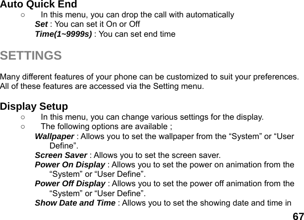  67 Auto Quick End   ○  In this menu, you can drop the call with automatically   Set : You can set it On or Off Time(1~9999s) : You can set end time  SETTINGS  Many different features of your phone can be customized to suit your preferences. All of these features are accessed via the Setting menu.    Display Setup   ○  In this menu, you can change various settings for the display. ○  The following options are available ; Wallpaper : Allows you to set the wallpaper from the &ldquo;System&rdquo; or &ldquo;User Define&rdquo;. Screen Saver : Allows you to set the screen saver. Power On Display : Allows you to set the power on animation from the &ldquo;System&rdquo; or &ldquo;User Define&rdquo;. Power Off Display : Allows you to set the power off animation from the &ldquo;System&rdquo; or &ldquo;User Define&rdquo;. Show Date and Time : Allows you to set the showing date and time in 