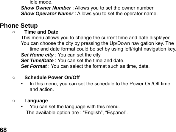  68idle mode. Show Owner Number : Allows you to set the owner number. Show Operator Namer : Allows you to set the operator name.  Phone Setup   ○ Time and Date This menu allows you to change the current time and date displayed. You can choose the city by pressing the Up/Down navigation key. The time and date format could be set by using left/right navigation key. Set Home city : You can set the city. Set Time/Date : You can set the time and date. Set Format : You can select the format such as time, date.  ○ Schedule Power On/Off ▪  In this menu, you can set the schedule to the Power On/Off time and action.  ○ Language ▪  You can set the language with this menu.     The available option are : &ldquo;English&rdquo;, &ldquo;Espanol&rdquo;.  