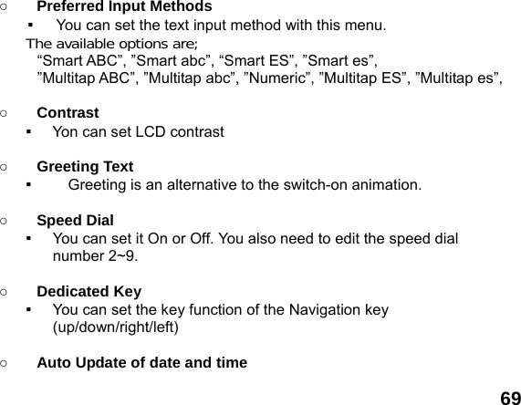  69 ○ Preferred Input Methods   ▪  You can set the text input method with this menu. The available options are; &ldquo;Smart ABC&rdquo;, &rdquo;Smart abc&rdquo;, &ldquo;Smart ES&rdquo;, &rdquo;Smart es&rdquo;,   &rdquo;Multitap ABC&rdquo;, &rdquo;Multitap abc&rdquo;, &rdquo;Numeric&rdquo;, &rdquo;Multitap ES&rdquo;, &rdquo;Multitap es&rdquo;,  ○ Contrast ▪     Yon can set LCD contrast  ○ Greeting Text ▪      Greeting is an alternative to the switch-on animation.  ○ Speed Dial ▪  You can set it On or Off. You also need to edit the speed dial number 2~9.  ○ Dedicated Key ▪  You can set the key function of the Navigation key (up/down/right/left)   ○ Auto Update of date and time 