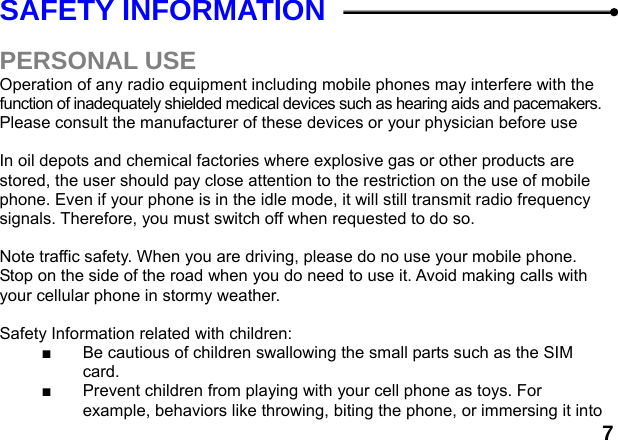  7SAFETY INFORMATION    PERSONAL USE Operation of any radio equipment including mobile phones may interfere with the function of inadequately shielded medical devices such as hearing aids and pacemakers. Please consult the manufacturer of these devices or your physician before use  In oil depots and chemical factories where explosive gas or other products are stored, the user should pay close attention to the restriction on the use of mobile phone. Even if your phone is in the idle mode, it will still transmit radio frequency signals. Therefore, you must switch off when requested to do so.    Note traffic safety. When you are driving, please do no use your mobile phone. Stop on the side of the road when you do need to use it. Avoid making calls with your cellular phone in stormy weather.  Safety Information related with children:   ■  Be cautious of children swallowing the small parts such as the SIM card. ■  Prevent children from playing with your cell phone as toys. For example, behaviors like throwing, biting the phone, or immersing it into 