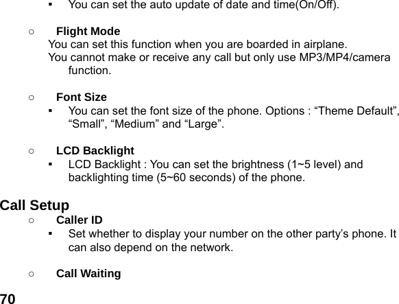  70▪  You can set the auto update of date and time(On/Off).  ○ Flight Mode You can set this function when you are boarded in airplane. You cannot make or receive any call but only use MP3/MP4/camera function.  ○ Font Size ▪  You can set the font size of the phone. Options : &ldquo;Theme Default&rdquo;, &ldquo;Small&rdquo;, &ldquo;Medium&rdquo; and &ldquo;Large&rdquo;.  ○ LCD Backlight ▪  LCD Backlight : You can set the brightness (1~5 level) and backlighting time (5~60 seconds) of the phone.  Call Setup ○ Caller ID ▪  Set whether to display your number on the other party&rsquo;s phone. It can also depend on the network.  ○ Call Waiting 