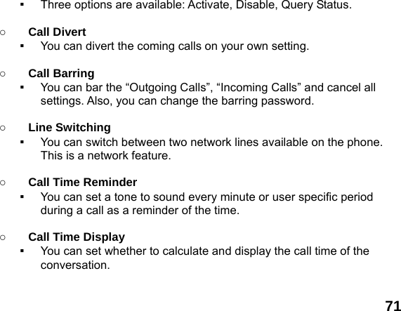  71 ▪  Three options are available: Activate, Disable, Query Status.  ○ Call Divert ▪  You can divert the coming calls on your own setting.  ○ Call Barring ▪  You can bar the &ldquo;Outgoing Calls&rdquo;, &ldquo;Incoming Calls&rdquo; and cancel all settings. Also, you can change the barring password.  ○ Line Switching ▪  You can switch between two network lines available on the phone. This is a network feature.    ○ Call Time Reminder ▪  You can set a tone to sound every minute or user specific period during a call as a reminder of the time.  ○ Call Time Display ▪  You can set whether to calculate and display the call time of the conversation.  