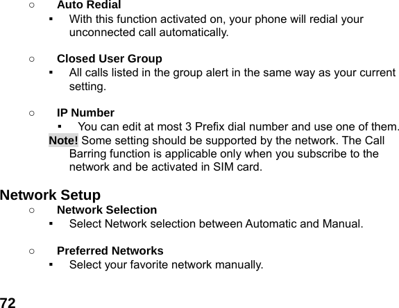  72○ Auto Redial ▪  With this function activated on, your phone will redial your unconnected call automatically.  ○ Closed User Group ▪  All calls listed in the group alert in the same way as your current setting.  ○ IP Number ▪  You can edit at most 3 Prefix dial number and use one of them. Note! Some setting should be supported by the network. The Call Barring function is applicable only when you subscribe to the network and be activated in SIM card.  Network Setup   ○ Network Selection ▪  Select Network selection between Automatic and Manual.  ○ Preferred Networks ▪  Select your favorite network manually.  