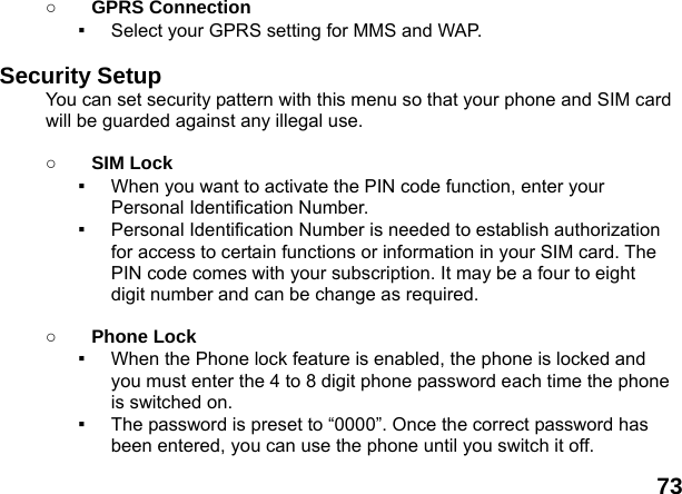  73 ○ GPRS Connection ▪  Select your GPRS setting for MMS and WAP.  Security Setup You can set security pattern with this menu so that your phone and SIM card will be guarded against any illegal use.  ○ SIM Lock ▪  When you want to activate the PIN code function, enter your Personal Identification Number. ▪  Personal Identification Number is needed to establish authorization for access to certain functions or information in your SIM card. The PIN code comes with your subscription. It may be a four to eight digit number and can be change as required.      ○ Phone Lock ▪  When the Phone lock feature is enabled, the phone is locked and you must enter the 4 to 8 digit phone password each time the phone is switched on. ▪  The password is preset to &ldquo;0000&rdquo;. Once the correct password has been entered, you can use the phone until you switch it off. 
