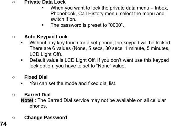  74 ○ Private Data Lock ▪  When you want to lock the private data menu &ndash; Inbox, Phonebook, Call History menu, select the menu and switch if on. ▪  The password is preset to &ldquo;0000&rdquo;.  ○ Auto Keypad Lock ▪  Without any key touch for a set period, the keypad will be locked. There are 6 values (None, 5 secs, 30 secs, 1 minute, 5 minutes, LCD Light Off). ▪  Default value is LCD Light Off. If you don&rsquo;t want use this keypad lock option, you have to set to &ldquo;None&rdquo; value.  ○ Fixed Dial ▪  You can set the mode and fixed dial list.  ○ Barred Dial Note! : The Barred Dial service may not be available on all cellular phones.  ○ Change Password 