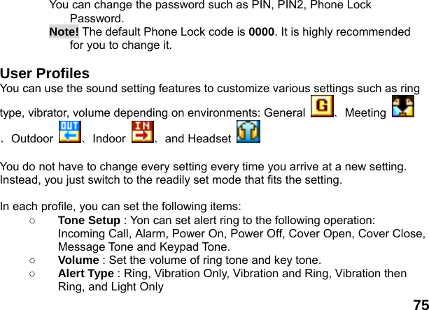  75 You can change the password such as PIN, PIN2, Phone Lock Password. Note! The default Phone Lock code is 0000. It is highly recommended for you to change it.  User Profiles   You can use the sound setting features to customize various settings such as ring type, vibrator, volume depending on environments: General  、Meeting 、Outdoor  、Indoor  、and Headset     You do not have to change every setting every time you arrive at a new setting. Instead, you just switch to the readily set mode that fits the setting.    In each profile, you can set the following items: ○ Tone Setup : Yon can set alert ring to the following operation: Incoming Call, Alarm, Power On, Power Off, Cover Open, Cover Close, Message Tone and Keypad Tone. ○ Volume : Set the volume of ring tone and key tone. ○ Alert Type : Ring, Vibration Only, Vibration and Ring, Vibration then Ring, and Light Only 