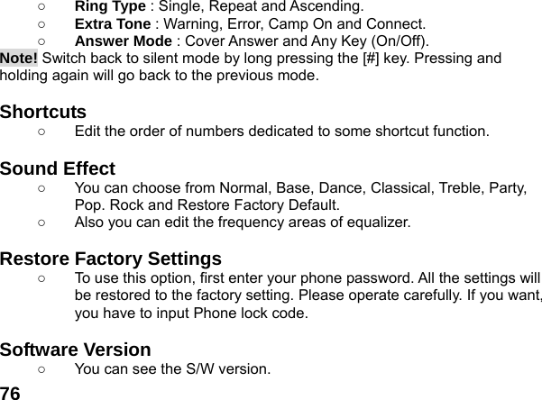  76○ Ring Type : Single, Repeat and Ascending. ○ Extra Tone : Warning, Error, Camp On and Connect. ○ Answer Mode : Cover Answer and Any Key (On/Off). Note! Switch back to silent mode by long pressing the [#] key. Pressing and holding again will go back to the previous mode.  Shortcuts   ○  Edit the order of numbers dedicated to some shortcut function.  Sound Effect   ○  You can choose from Normal, Base, Dance, Classical, Treble, Party, Pop. Rock and Restore Factory Default. ○  Also you can edit the frequency areas of equalizer.  Restore Factory Settings   ○  To use this option, first enter your phone password. All the settings will be restored to the factory setting. Please operate carefully. If you want, you have to input Phone lock code.  Software Version ○  You can see the S/W version. 