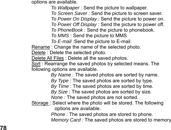  78options are available. To Wallpaper : Send the picture to wallpaper. To Screen Saver : Send the picture to screen saver. To Power On Display : Send the picture to power on. To Power Off Display : Send the picture to power off. To PhoneBook : Send the picture to phonebook. To MMS : Send the picture to MMS To E-mail :Send the picture to E-mail. Rename : Change the name of the selected photo. Delete : Delete the selected photo. Delete All Files : Delete all the saved photos. Sort : Rearrange the saved photos by selected means. The following options are available. By Name : The saved photos are sorted by name. By Type : The saved photos are sorted by type. By Time : The saved photos are sorted by time. By Size : The saved photos are sorted by size. None : The saved photos are not sorted. Storage : Select where the photo will be stored. The following options are available.   Phone : The saved photos are stored to phone. Memory Card : The saved photos are stored to memory 