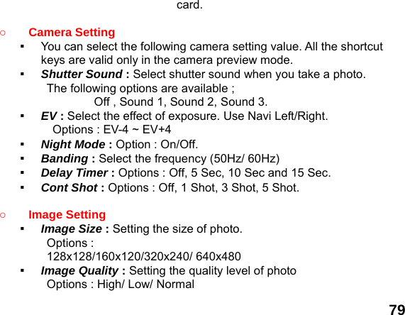  79 card.  ○ Camera Setting   ▪  You can select the following camera setting value. All the shortcut keys are valid only in the camera preview mode. ▪  Shutter Sound : Select shutter sound when you take a photo. The following options are available ;         Off , Sound 1, Sound 2, Sound 3. ▪  EV : Select the effect of exposure. Use Navi Left/Right. Options : EV-4 ~ EV+4 ▪  Night Mode : Option : On/Off.   ▪  Banding : Select the frequency (50Hz/ 60Hz) ▪  Delay Timer : Options : Off, 5 Sec, 10 Sec and 15 Sec. ▪  Cont Shot : Options : Off, 1 Shot, 3 Shot, 5 Shot.  ○ Image Setting   ▪  Image Size : Setting the size of photo. Options :   128x128/160x120/320x240/ 640x480 ▪  Image Quality : Setting the quality level of photo Options : High/ Low/ Normal 