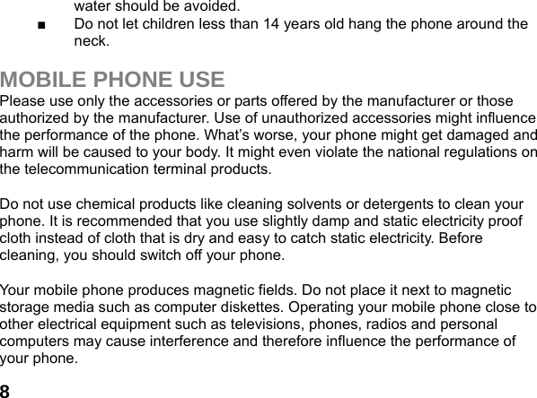  8water should be avoided. ■  Do not let children less than 14 years old hang the phone around the neck.  MOBILE PHONE USE Please use only the accessories or parts offered by the manufacturer or those authorized by the manufacturer. Use of unauthorized accessories might influence the performance of the phone. What&rsquo;s worse, your phone might get damaged and harm will be caused to your body. It might even violate the national regulations on the telecommunication terminal products.  Do not use chemical products like cleaning solvents or detergents to clean your phone. It is recommended that you use slightly damp and static electricity proof cloth instead of cloth that is dry and easy to catch static electricity. Before cleaning, you should switch off your phone.  Your mobile phone produces magnetic fields. Do not place it next to magnetic storage media such as computer diskettes. Operating your mobile phone close to other electrical equipment such as televisions, phones, radios and personal computers may cause interference and therefore influence the performance of your phone. 