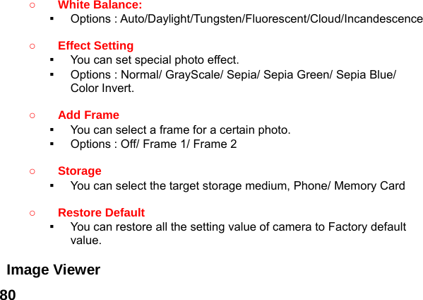  80 ○ White Balance:   ▪  Options : Auto/Daylight/Tungsten/Fluorescent/Cloud/Incandescence  ○ Effect Setting   ▪  You can set special photo effect. ▪  Options : Normal/ GrayScale/ Sepia/ Sepia Green/ Sepia Blue/ Color Invert.  ○ Add Frame   ▪  You can select a frame for a certain photo. ▪  Options : Off/ Frame 1/ Frame 2  ○ Storage  ▪  You can select the target storage medium, Phone/ Memory Card  ○ Restore Default   ▪  You can restore all the setting value of camera to Factory default value.  Image Viewer   