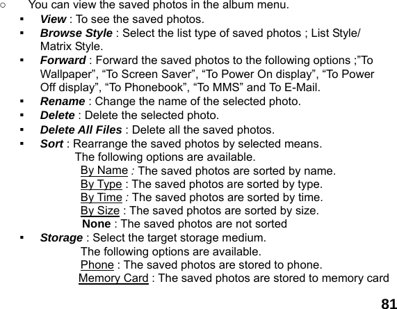  81 ○  You can view the saved photos in the album menu. ▪  View : To see the saved photos. ▪  Browse Style : Select the list type of saved photos ; List Style/ Matrix Style. ▪  Forward : Forward the saved photos to the following options ;&rdquo;To Wallpaper&rdquo;, &ldquo;To Screen Saver&rdquo;, &ldquo;To Power On display&rdquo;, &ldquo;To Power Off display&rdquo;, &ldquo;To Phonebook&rdquo;, &ldquo;To MMS&rdquo; and To E-Mail. ▪  Rename : Change the name of the selected photo. ▪  Delete : Delete the selected photo. ▪  Delete All Files : Delete all the saved photos. ▪  Sort : Rearrange the saved photos by selected means. The following options are available. By Name : The saved photos are sorted by name. By Type : The saved photos are sorted by type. By Time : The saved photos are sorted by time. By Size : The saved photos are sorted by size. None : The saved photos are not sorted  ▪  Storage : Select the target storage medium. The following options are available. Phone : The saved photos are stored to phone. Memory Card : The saved photos are stored to memory card 