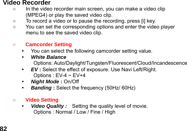  82 Video Recorder   ○  In the video recorder main screen, you can make a video clip (MPEG4) or play the saved video clip. ○  To record a video or to pause the recording, press [i] key. ○  You can set the corresponding options and enter the video player menu to see the saved video clip.  ○ Camcorder Setting   ▪  You can select the following camcorder setting value. ▪  White Balance Options: Auto/Daylight/Tungsten/Fluorescent/Cloud/Incandescence ▪  EV : Select the effect of exposure. Use Navi Left/Right. Options : EV-4 ~ EV+4 ▪  Night Mode : On/Off ▪  Banding : Select the frequency (50Hz/ 60Hz)  ○ Video Setting   ▪  Video Quality :   Setting the quality level of movie.   Options : Normal / Low / Fine / High  
