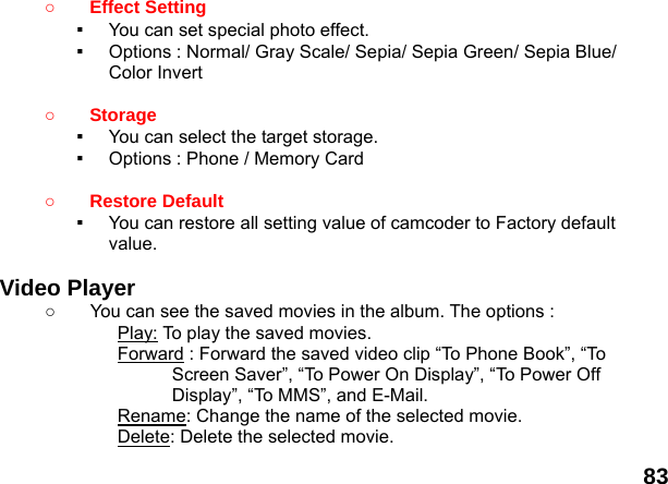  83 ○ Effect Setting   ▪  You can set special photo effect. ▪  Options : Normal/ Gray Scale/ Sepia/ Sepia Green/ Sepia Blue/ Color Invert  ○ Storage  ▪  You can select the target storage. ▪  Options : Phone / Memory Card  ○ Restore Default   ▪  You can restore all setting value of camcoder to Factory default value.   Video Player   ○  You can see the saved movies in the album. The options : Play: To play the saved movies. Forward : Forward the saved video clip &ldquo;To Phone Book&rdquo;, &ldquo;To Screen Saver&rdquo;, &ldquo;To Power On Display&rdquo;, &ldquo;To Power Off Display&rdquo;, &ldquo;To MMS&rdquo;, and E-Mail. Rename: Change the name of the selected movie. Delete: Delete the selected movie. 