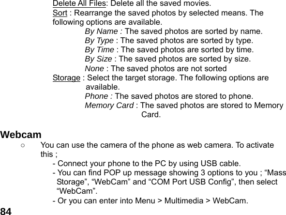  84Delete All Files: Delete all the saved movies. Sort : Rearrange the saved photos by selected means. The following options are available.   By Name : The saved photos are sorted by name. By Type : The saved photos are sorted by type. By Time : The saved photos are sorted by time. By Size : The saved photos are sorted by size. None : The saved photos are not sorted   Storage : Select the target storage. The following options are available. Phone : The saved photos are stored to phone. Memory Card : The saved photos are stored to Memory Card.  Webcam   ○  You can use the camera of the phone as web camera. To activate this ; - Connect your phone to the PC by using USB cable. - You can find POP up message showing 3 options to you ; &ldquo;Mass Storage&rdquo;, &ldquo;WebCam&rdquo; and &ldquo;COM Port USB Config&rdquo;, then select &ldquo;WebCam&rdquo;. - Or you can enter into Menu > Multimedia > WebCam. 