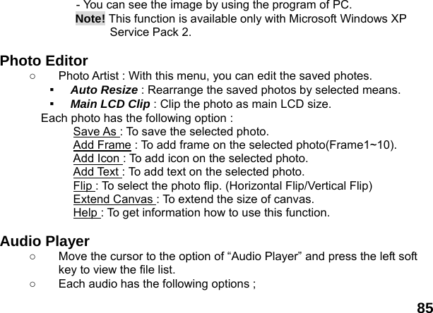  85 - You can see the image by using the program of PC. Note! This function is available only with Microsoft Windows XP Service Pack 2.  Photo Editor ○  Photo Artist : With this menu, you can edit the saved photes. ▪  Auto Resize : Rearrange the saved photos by selected means. ▪  Main LCD Clip : Clip the photo as main LCD size. Each photo has the following option : Save As : To save the selected photo. Add Frame : To add frame on the selected photo(Frame1~10). Add Icon : To add icon on the selected photo. Add Text : To add text on the selected photo.   Flip : To select the photo flip. (Horizontal Flip/Vertical Flip) Extend Canvas : To extend the size of canvas. Help : To get information how to use this function.  Audio Player   ○  Move the cursor to the option of &ldquo;Audio Player&rdquo; and press the left soft key to view the file list.   ○  Each audio has the following options ; 