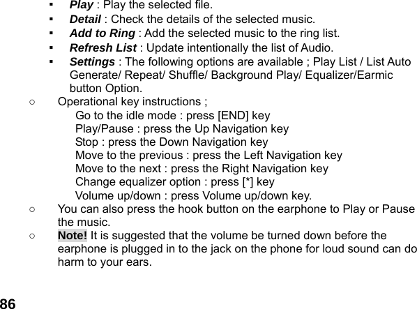  86▪  Play : Play the selected file. ▪  Detail : Check the details of the selected music. ▪  Add to Ring : Add the selected music to the ring list. ▪  Refresh List : Update intentionally the list of Audio. ▪  Settings : The following options are available ; Play List / List Auto Generate/ Repeat/ Shuffle/ Background Play/ Equalizer/Earmic button Option. ○  Operational key instructions ;              Go to the idle mode : press [END] key              Play/Pause : press the Up Navigation key              Stop : press the Down Navigation key              Move to the previous : press the Left Navigation key              Move to the next : press the Right Navigation key              Change equalizer option : press [*] key Volume up/down : press Volume up/down key. ○  You can also press the hook button on the earphone to Play or Pause the music. ○ Note! It is suggested that the volume be turned down before the earphone is plugged in to the jack on the phone for loud sound can do harm to your ears.  