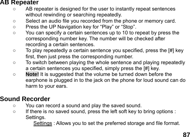  87 AB Repeater   ○  AB repeater is designed for the user to instantly repeat sentences without rewinding or searching repeatedly. ○  Select an audio file you recorded from the phone or memory card. ○  Press the UP Navigation key for &ldquo;Play&rdquo; or &ldquo;Stop&rdquo;. ○  You can specify a certain sentences up to 10 to repeat by press the corresponding number key. The number will be checked after recording a certain sentences. ○  To play repeatedly a certain sentence you specified, press the [#] key first, then just press the corresponding number. ○  To switch between playing the whole sentence and playing repeatedly a certain sentences you specified, simply press the [#] key. ○ Note! It is suggested that the volume be turned down before the earphone is plugged in to the jack on the phone for loud sound can do harm to your ears.  Sound Recorder   ○  You can record a sound and play the saved sound. ○  If there is no saved sound, press the left soft key to bring options : Settings. Settings : Allows you to set the preferred storage and file format. 