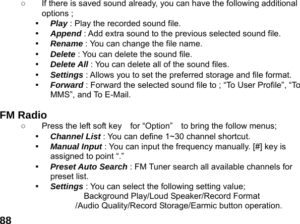  88○  If there is saved sound already, you can have the following additional options ; ▪  Play : Play the recorded sound file. ▪  Append : Add extra sound to the previous selected sound file. ▪  Rename : You can change the file name. ▪  Delete : You can delete the sound file. ▪  Delete All : You can delete all of the sound files. ▪  Settings : Allows you to set the preferred storage and file format. ▪  Forward : Forward the selected sound file to ; &ldquo;To User Profile&rdquo;, &ldquo;To MMS&rdquo;, and To E-Mail.  FM Radio   ○  Press the left soft key    for &ldquo;Option&rdquo;    to bring the follow menus; ▪  Channel List : You can define 1~30 channel shortcut. ▪  Manual Input : You can input the frequency manually. [#] key is assigned to point &ldquo;.&rdquo; ▪  Preset Auto Search : FM Tuner search all available channels for preset list. ▪  Settings : You can select the following setting value;        Background Play/Loud Speaker/Record Format /Audio Quality/Record Storage/Earmic button operation. 