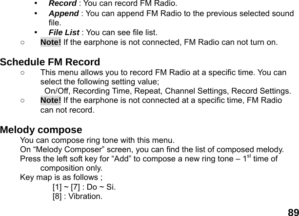  89 ▪  Record : You can record FM Radio. ▪  Append : You can append FM Radio to the previous selected sound file. ▪  File List : You can see file list. ○ Note! If the earphone is not connected, FM Radio can not turn on.  Schedule FM Record ○  This menu allows you to record FM Radio at a specific time. You can select the following setting value;   On/Off, Recording Time, Repeat, Channel Settings, Record Settings. ○ Note! If the earphone is not connected at a specific time, FM Radio can not record.  Melody compose   You can compose ring tone with this menu. On &ldquo;Melody Composer&rdquo; screen, you can find the list of composed melody. Press the left soft key for &ldquo;Add&rdquo; to compose a new ring tone &ndash; 1st time of composition only. Key map is as follows ; [1] ~ [7] : Do ~ Si. [8] : Vibration. 