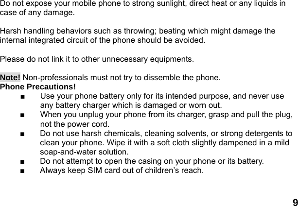  9 Do not expose your mobile phone to strong sunlight, direct heat or any liquids in case of any damage.    Harsh handling behaviors such as throwing; beating which might damage the internal integrated circuit of the phone should be avoided.  Please do not link it to other unnecessary equipments.    Note! Non-professionals must not try to dissemble the phone.   Phone Precautions! ■  Use your phone battery only for its intended purpose, and never use any battery charger which is damaged or worn out. ■  When you unplug your phone from its charger, grasp and pull the plug, not the power cord. ■  Do not use harsh chemicals, cleaning solvents, or strong detergents to clean your phone. Wipe it with a soft cloth slightly dampened in a mild soap-and-water solution. ■  Do not attempt to open the casing on your phone or its battery. ■  Always keep SIM card out of children&rsquo;s reach.  
