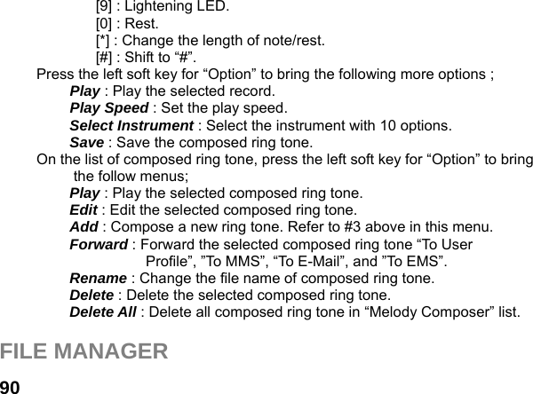  90[9] : Lightening LED. [0] : Rest. [*] : Change the length of note/rest. [#] : Shift to &ldquo;#&rdquo;. Press the left soft key for &ldquo;Option&rdquo; to bring the following more options ;  Play : Play the selected record.  Play Speed : Set the play speed.  Select Instrument : Select the instrument with 10 options.  Save : Save the composed ring tone. On the list of composed ring tone, press the left soft key for &ldquo;Option&rdquo; to bring the follow menus; Play : Play the selected composed ring tone. Edit : Edit the selected composed ring tone. Add : Compose a new ring tone. Refer to #3 above in this menu. Forward : Forward the selected composed ring tone &ldquo;To User Profile&rdquo;, &rdquo;To MMS&rdquo;, &ldquo;To E-Mail&rdquo;, and &rdquo;To EMS&rdquo;. Rename : Change the file name of composed ring tone. Delete : Delete the selected composed ring tone. Delete All : Delete all composed ring tone in &ldquo;Melody Composer&rdquo; list.  FILE MANAGER  