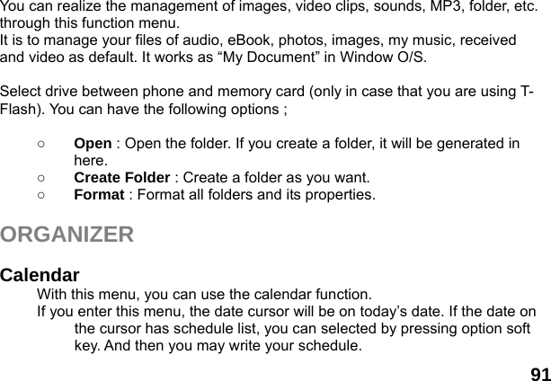  91  You can realize the management of images, video clips, sounds, MP3, folder, etc. through this function menu. It is to manage your files of audio, eBook, photos, images, my music, received and video as default. It works as &ldquo;My Document&rdquo; in Window O/S.  Select drive between phone and memory card (only in case that you are using T-Flash). You can have the following options ;  ○ Open : Open the folder. If you create a folder, it will be generated in here. ○ Create Folder : Create a folder as you want. ○ Format : Format all folders and its properties.  ORGANIZER   Calendar  With this menu, you can use the calendar function.   If you enter this menu, the date cursor will be on today&rsquo;s date. If the date on the cursor has schedule list, you can selected by pressing option soft key. And then you may write your schedule. 
