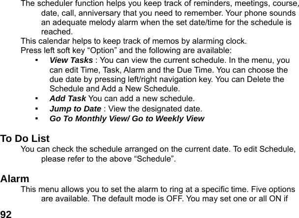  92The scheduler function helps you keep track of reminders, meetings, course, date, call, anniversary that you need to remember. Your phone sounds an adequate melody alarm when the set date/time for the schedule is reached. This calendar helps to keep track of memos by alarming clock.   Press left soft key &ldquo;Option&rdquo; and the following are available: ▪  View Tasks : You can view the current schedule. In the menu, you can edit Time, Task, Alarm and the Due Time. You can choose the due date by pressing left/right navigation key. You can Delete the Schedule and Add a New Schedule. ▪  Add Task You can add a new schedule. ▪  Jump to Date : View the designated date. ▪  Go To Monthly View/ Go to Weekly View  To Do List   You can check the schedule arranged on the current date. To edit Schedule, please refer to the above &ldquo;Schedule&rdquo;.    Alarm  This menu allows you to set the alarm to ring at a specific time. Five options are available. The default mode is OFF. You may set one or all ON if 