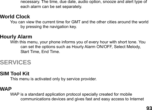  93 necessary. The time, due date, audio option, snooze and alert type of each alarm can be set separately.  World Clock   You can view the current time for GMT and the other cities around the world by pressing the navigation key.  Hourly Alarm   With this menu, your phone informs you of every hour with short tone. You can set the options such as Hourly Alarm ON/OFF, Select Melody, Start Time, End Time.  SERVICES  SIM Tool Kit This menu is activated only by service provider.  WAP WAP is a standard application protocol specially created for mobile communications devices and gives fast and easy access to Internet 