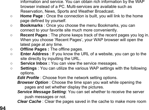  94information and service. You can obtain rich information by the WAP browser instead of a PC. Multi-services are available such as Reservation, News, Sports and Weather Broadcast.   ○ Home Page : Once the connection is built, you will link to the home page defined by yourself. ○ Bookmarks : Once you choose the menu Bookmarks, you can connect to your favorite site much more conveniently. ○ Recent Pages : The phone keeps track of the recent pages you log in. When you choose &lsquo;Recent Pages&rsquo;, your WAP browser will open the latest page at any time. ○ Offline Pages : The offline pages. ○ Enter Address : If you know the URL of a website, you can go to the site directly by inputting the URL. ○ Service Inbox : You can view the service messages. ○ Settings : You can utilize the various WAP settings with the following options.  Edit Profile : Choose from the network setting options. Browser Option : Choose the time span you wait while opening the pages and set whether display the pictures. Service Message Setting: You can set whether to receive the server push messages or not. Clear Cache : Clear the pages saved in the cache to make more room 